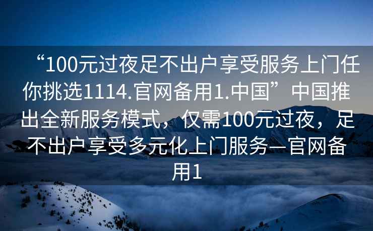 “100元過(guò)夜足不出戶(hù)享受服務(wù)上門(mén)任你挑選1114.官網(wǎng)備用1.中國”中國推出全新服務(wù)模式，僅需100元過(guò)夜，足不出戶(hù)享受多元化上門(mén)服務(wù)—官網(wǎng)備用1