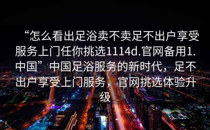 “怎么看出足浴賣(mài)不賣(mài)足不出戶(hù)享受服務(wù)上門(mén)任你挑選1114d.官網(wǎng)備用1.中國”中國足浴服務(wù)的新時(shí)代，足不出戶(hù)享受上門(mén)服務(wù)，官網(wǎng)挑選體驗升級