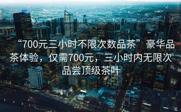 “700元三小時(shí)不限次數品茶”豪華品茶體驗，僅需700元，三小時(shí)內無(wú)限次品嘗頂級茶葉