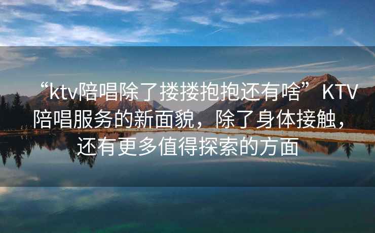 “ktv陪唱除了摟摟抱抱還有啥”KTV陪唱服務(wù)的新面貌，除了身體接觸，還有更多值得探索的方面