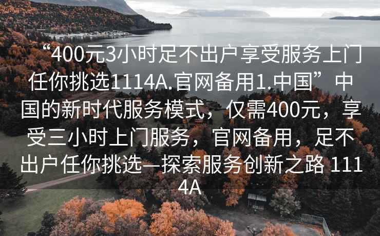 “400元3小時(shí)足不出戶(hù)享受服務(wù)上門(mén)任你挑選1114A.官網(wǎng)備用1.中國”中國的新時(shí)代服務(wù)模式，僅需400元，享受三小時(shí)上門(mén)服務(wù)，官網(wǎng)備用，足不出戶(hù)任你挑選—探索服務(wù)創(chuàng  )新之路 1114A