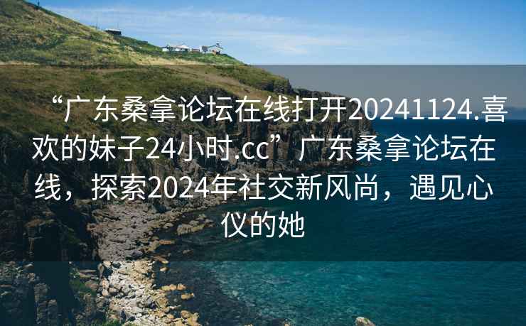 “廣東桑拿論壇在線(xiàn)打開(kāi)20241124.喜歡的妹子24小時(shí).cc”廣東桑拿論壇在線(xiàn)，探索2024年社交新風(fēng)尚，遇見(jiàn)心儀的她
