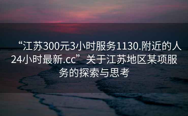 “江蘇300元3小時(shí)服務(wù)1130.附近的人24小時(shí)最新.cc”關(guān)于江蘇地區某項服務(wù)的探索與思考