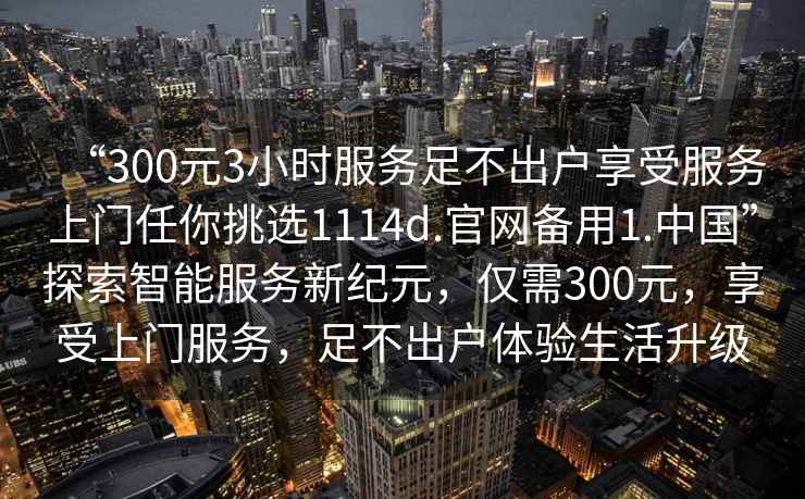 “300元3小時(shí)服務(wù)足不出戶(hù)享受服務(wù)上門(mén)任你挑選1114d.官網(wǎng)備用1.中國”探索智能服務(wù)新紀元，僅需300元，享受上門(mén)服務(wù)，足不出戶(hù)體驗生活升級