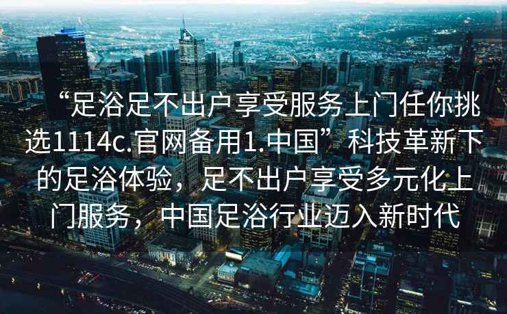“足浴足不出戶(hù)享受服務(wù)上門(mén)任你挑選1114c.官網(wǎng)備用1.中國”科技革新下的足浴體驗，足不出戶(hù)享受多元化上門(mén)服務(wù)，中國足浴行業(yè)邁入新時(shí)代