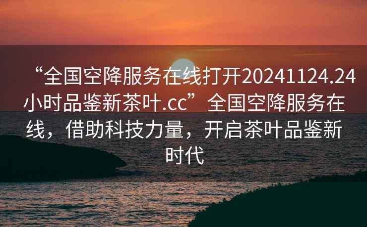“全國空降服務(wù)在線(xiàn)打開(kāi)20241124.24小時(shí)品鑒新茶葉.cc”全國空降服務(wù)在線(xiàn)，借助科技力量，開(kāi)啟茶葉品鑒新時(shí)代