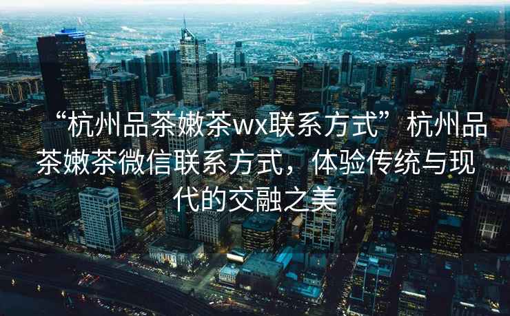 “杭州品茶嫩茶wx聯(lián)系方式”杭州品茶嫩茶微信聯(lián)系方式，體驗傳統與現代的交融之美
