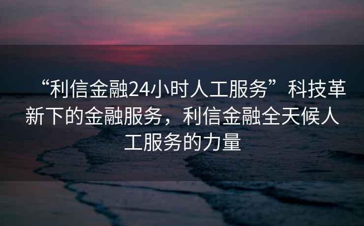 “利信金融24小時(shí)人工服務(wù)”科技革新下的金融服務(wù)，利信金融全天候人工服務(wù)的力量