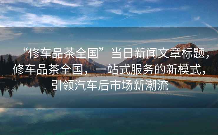 “修車(chē)品茶全國”當日新聞文章標題，修車(chē)品茶全國，一站式服務(wù)的新模式，引領(lǐng)汽車(chē)后市場(chǎng)新潮流