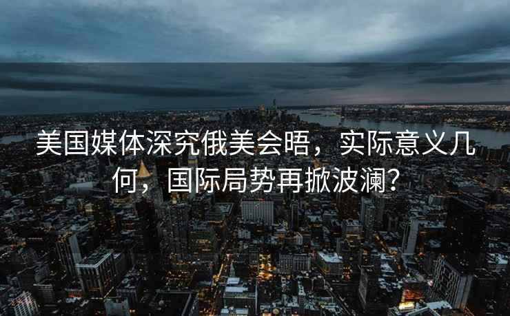 美國媒體深究俄美會(huì )晤，實(shí)際意義幾何，國際局勢再掀波瀾？
