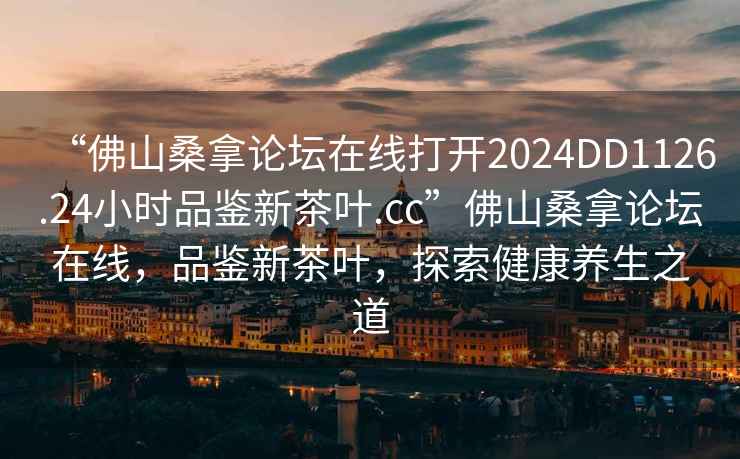“佛山桑拿論壇在線(xiàn)打開(kāi)2024DD1126.24小時(shí)品鑒新茶葉.cc”佛山桑拿論壇在線(xiàn)，品鑒新茶葉，探索健康養生之道