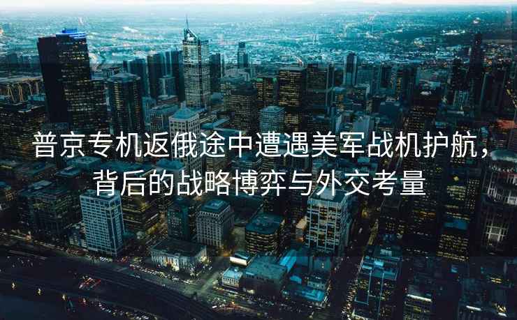 普京專(zhuān)機返俄途中遭遇美軍戰機護航，背后的戰略博弈與外交考量