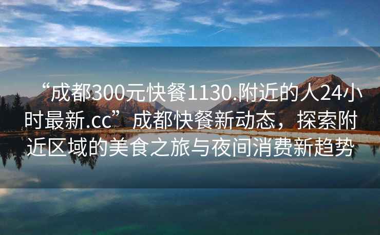 “成都300元快餐1130.附近的人24小時(shí)最新.cc”成都快餐新動(dòng)態(tài)，探索附近區域的美食之旅與夜間消費新趨勢