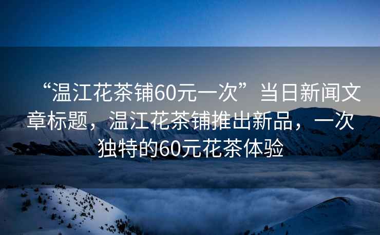 “溫江花茶鋪60元一次”當日新聞文章標題，溫江花茶鋪推出新品，一次獨特的60元花茶體驗