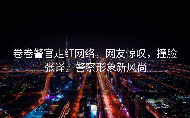 卷卷警官走紅網(wǎng)絡(luò )，網(wǎng)友驚嘆，撞臉張譯，警察形象新風(fēng)尚