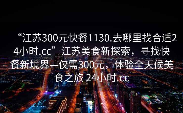 “江蘇300元快餐1130.去哪里找合適24小時(shí).cc”江蘇美食新探索，尋找快餐新境界—僅需300元，體驗全天候美食之旅 24小時(shí).cc