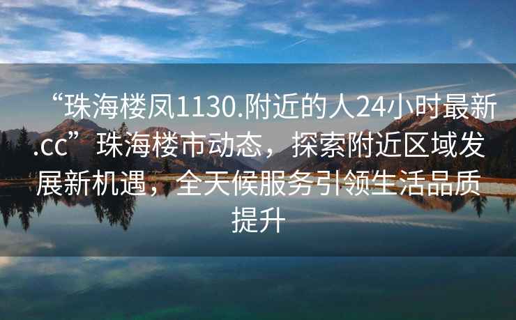 “珠海樓鳳1130.附近的人24小時(shí)最新.cc”珠海樓市動(dòng)態(tài)，探索附近區域發(fā)展新機遇，全天候服務(wù)引領(lǐng)生活品質(zhì)提升