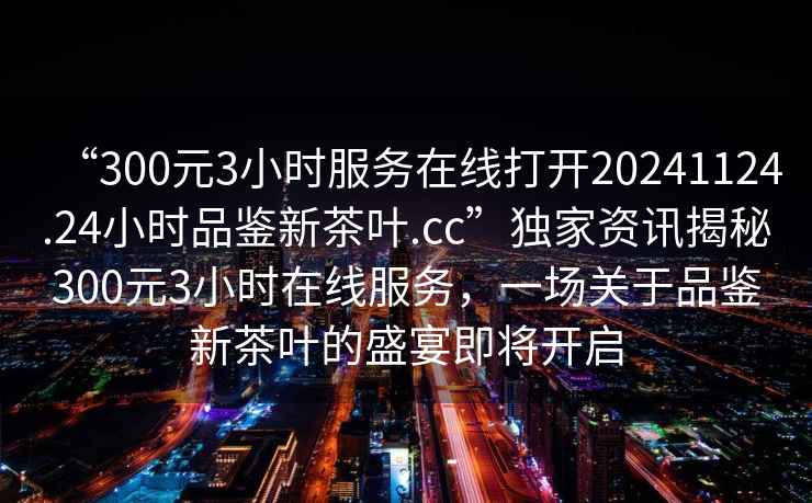 “300元3小時(shí)服務(wù)在線(xiàn)打開(kāi)20241124.24小時(shí)品鑒新茶葉.cc”獨家資訊揭秘300元3小時(shí)在線(xiàn)服務(wù)，一場(chǎng)關(guān)于品鑒新茶葉的盛宴即將開(kāi)啟