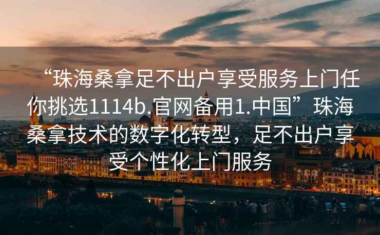 “珠海桑拿足不出戶(hù)享受服務(wù)上門(mén)任你挑選1114b.官網(wǎng)備用1.中國”珠海桑拿技術(shù)的數字化轉型，足不出戶(hù)享受個(gè)性化上門(mén)服務(wù)