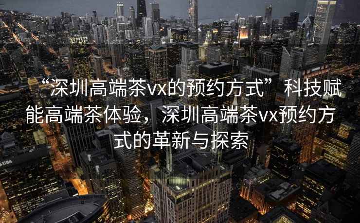 “深圳高端茶vx的預約方式”科技賦能高端茶體驗，深圳高端茶vx預約方式的革新與探索