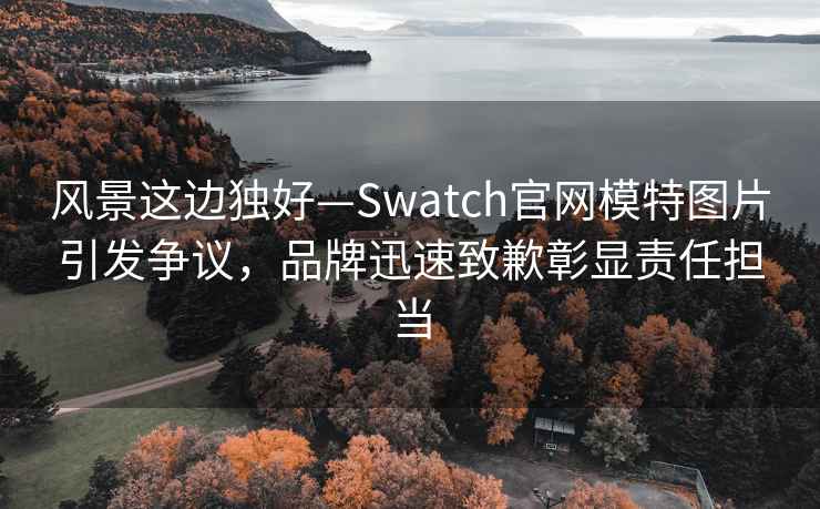 風(fēng)景這邊獨好—Swatch官網(wǎng)模特圖片引發(fā)爭議，品牌迅速致歉彰顯責任擔當