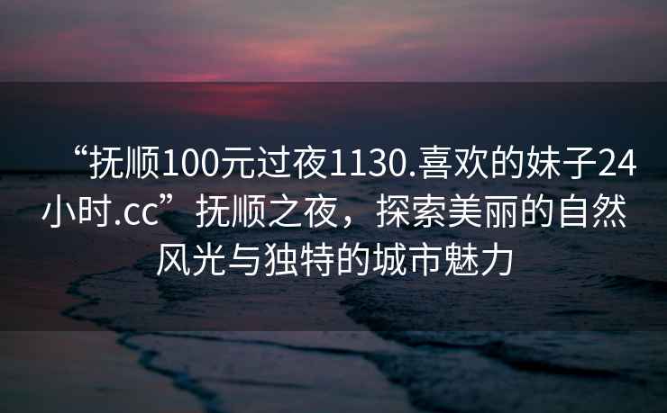 “撫順100元過(guò)夜1130.喜歡的妹子24小時(shí).cc”撫順之夜，探索美麗的自然風(fēng)光與獨特的城市魅力