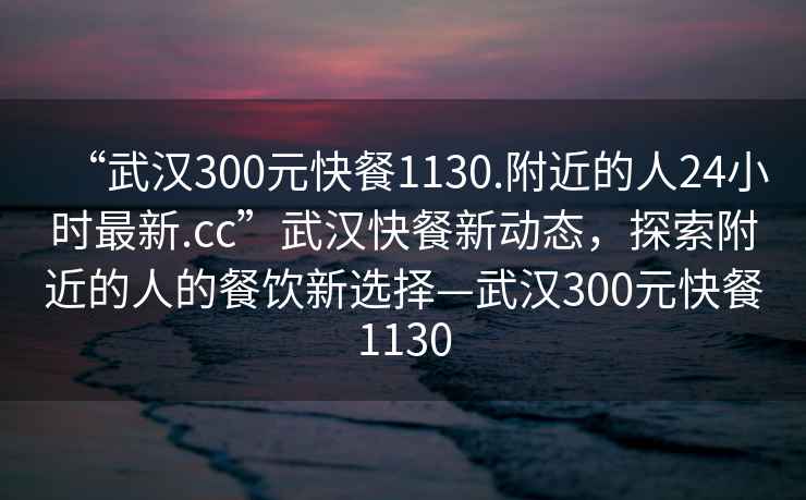 “武漢300元快餐1130.附近的人24小時(shí)最新.cc”武漢快餐新動(dòng)態(tài)，探索附近的人的餐飲新選擇—武漢300元快餐1130