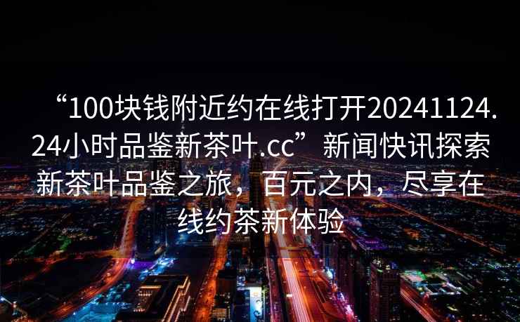“100塊錢(qián)附近約在線(xiàn)打開(kāi)20241124.24小時(shí)品鑒新茶葉.cc”新聞快訊探索新茶葉品鑒之旅，百元之內，盡享在線(xiàn)約茶新體驗