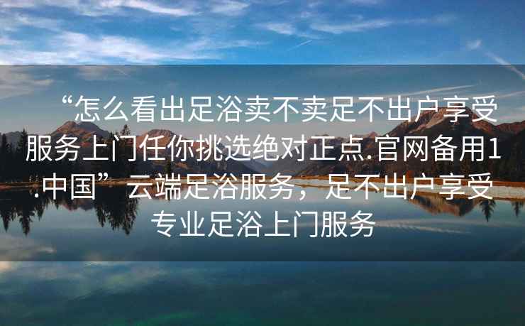“怎么看出足浴賣(mài)不賣(mài)足不出戶(hù)享受服務(wù)上門(mén)任你挑選絕對正點(diǎn).官網(wǎng)備用1.中國”云端足浴服務(wù)，足不出戶(hù)享受專(zhuān)業(yè)足浴上門(mén)服務(wù)