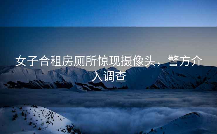 女子合租房廁所驚現攝像頭，警方介入調查