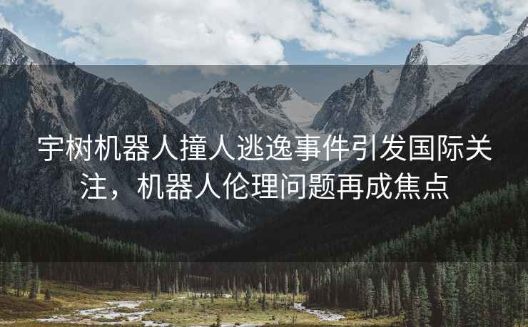 宇樹(shù)機器人撞人逃逸事件引發(fā)國際關(guān)注，機器人倫理問(wèn)題再成焦點(diǎn)
