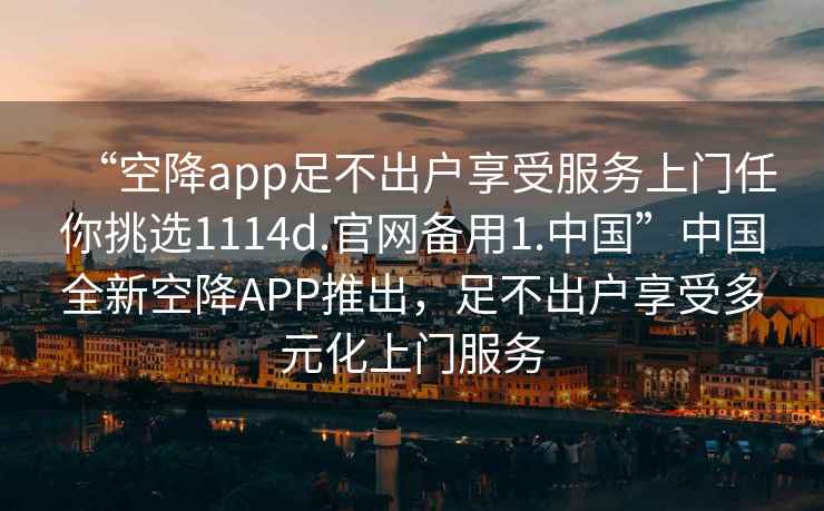 “空降app足不出戶(hù)享受服務(wù)上門(mén)任你挑選1114d.官網(wǎng)備用1.中國”中國全新空降APP推出，足不出戶(hù)享受多元化上門(mén)服務(wù)