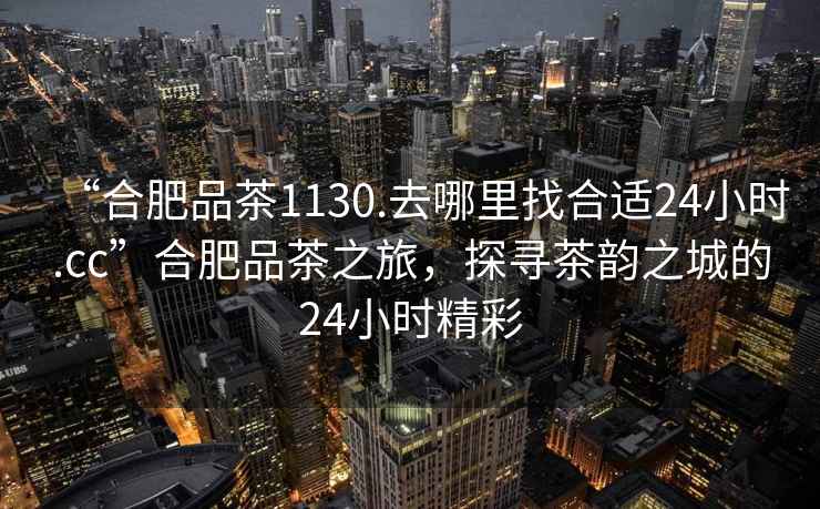“合肥品茶1130.去哪里找合適24小時(shí).cc”合肥品茶之旅，探尋茶韻之城的24小時(shí)精彩