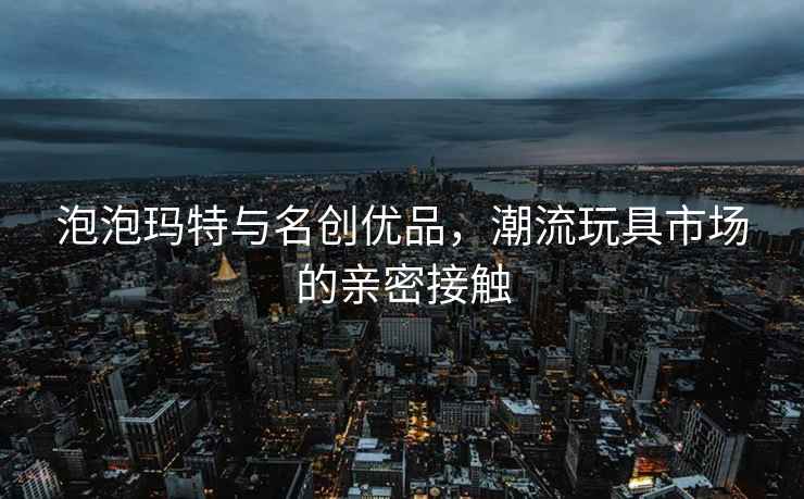 泡泡瑪特與名創(chuàng  )優(yōu)品，潮流玩具市場(chǎng)的親密接觸