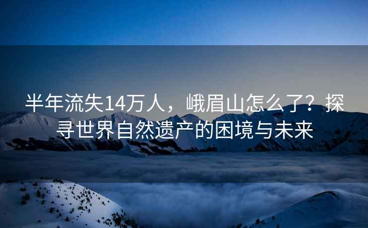 半年流失14萬(wàn)人，峨眉山怎么了？探尋世界自然遺產(chǎn)的困境與未來(lái)