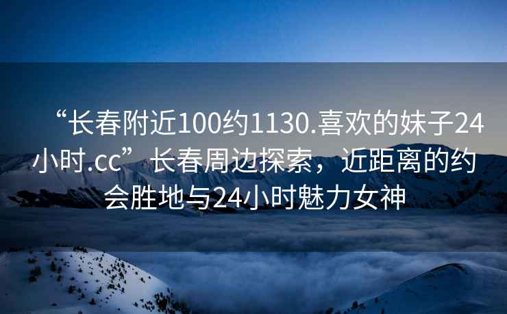 “長(cháng)春附近100約1130.喜歡的妹子24小時(shí).cc”長(cháng)春周邊探索，近距離的約會(huì )勝地與24小時(shí)魅力女神