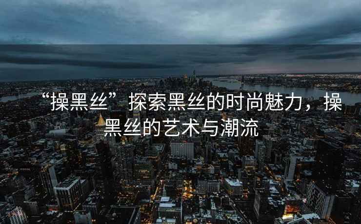 “操黑絲”探索黑絲的時(shí)尚魅力，操黑絲的藝術(shù)與潮流