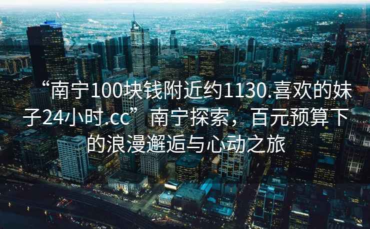 “南寧100塊錢(qián)附近約1130.喜歡的妹子24小時(shí).cc”南寧探索，百元預算下的浪漫邂逅與心動(dòng)之旅