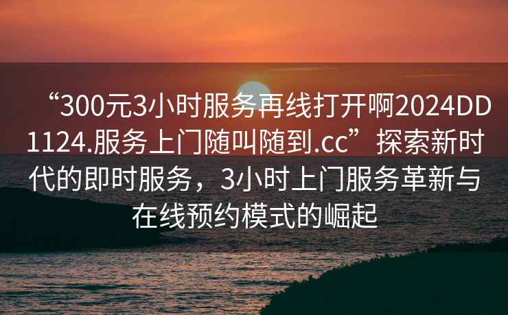 “300元3小時(shí)服務(wù)再線(xiàn)打開(kāi)啊2024DD1124.服務(wù)上門(mén)隨叫隨到.cc”探索新時(shí)代的即時(shí)服務(wù)，3小時(shí)上門(mén)服務(wù)革新與在線(xiàn)預約模式的崛起