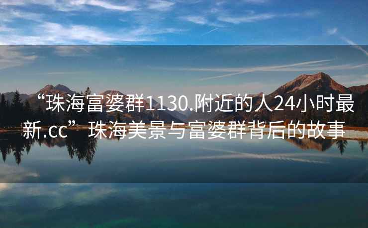 “珠海富婆群1130.附近的人24小時(shí)最新.cc”珠海美景與富婆群背后的故事