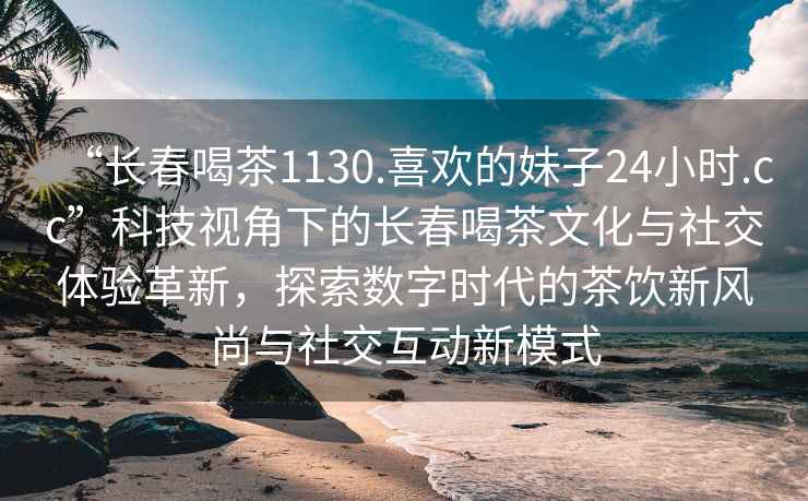 “長(cháng)春喝茶1130.喜歡的妹子24小時(shí).cc”科技視角下的長(cháng)春喝茶文化與社交體驗革新，探索數字時(shí)代的茶飲新風(fēng)尚與社交互動(dòng)新模式