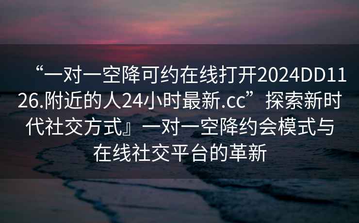 “一對一空降可約在線(xiàn)打開(kāi)2024DD1126.附近的人24小時(shí)最新.cc”探索新時(shí)代社交方式』一對一空降約會(huì )模式與在線(xiàn)社交平臺的革新