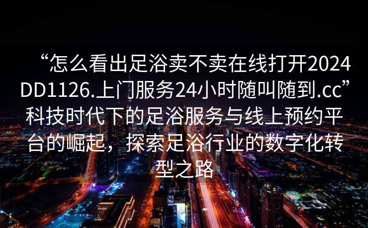 “怎么看出足浴賣(mài)不賣(mài)在線(xiàn)打開(kāi)2024DD1126.上門(mén)服務(wù)24小時(shí)隨叫隨到.cc”科技時(shí)代下的足浴服務(wù)與線(xiàn)上預約平臺的崛起，探索足浴行業(yè)的數字化轉型之路