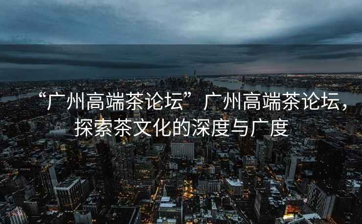 “廣州高端茶論壇”廣州高端茶論壇，探索茶文化的深度與廣度
