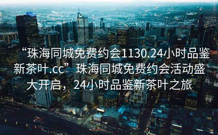 “珠海同城免費約會(huì )1130.24小時(shí)品鑒新茶葉.cc”珠海同城免費約會(huì )活動(dòng)盛大開(kāi)啟，24小時(shí)品鑒新茶葉之旅