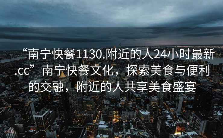 “南寧快餐1130.附近的人24小時(shí)最新.cc”南寧快餐文化，探索美食與便利的交融，附近的人共享美食盛宴