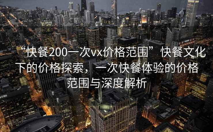 “快餐200一次vx價(jià)格范圍”快餐文化下的價(jià)格探索，一次快餐體驗的價(jià)格范圍與深度解析