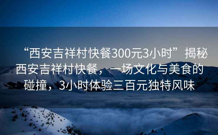 “西安吉祥村快餐300元3小時(shí)”揭秘西安吉祥村快餐，一場(chǎng)文化與美食的碰撞，3小時(shí)體驗三百元獨特風(fēng)味