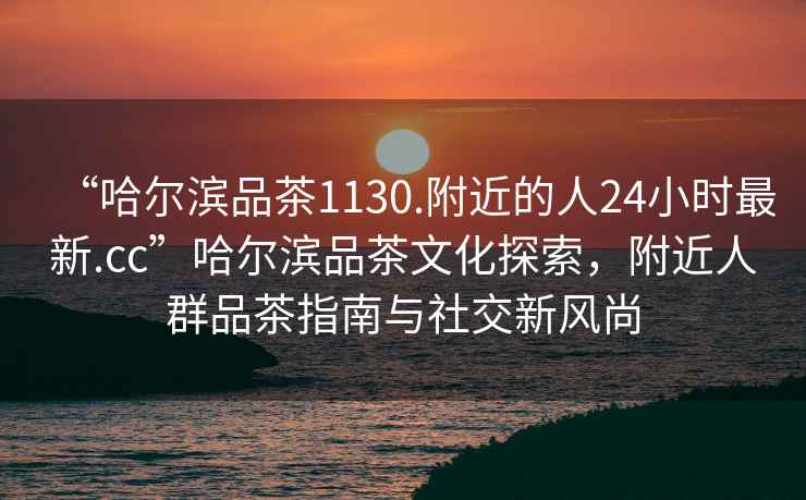 “哈爾濱品茶1130.附近的人24小時(shí)最新.cc”哈爾濱品茶文化探索，附近人群品茶指南與社交新風(fēng)尚