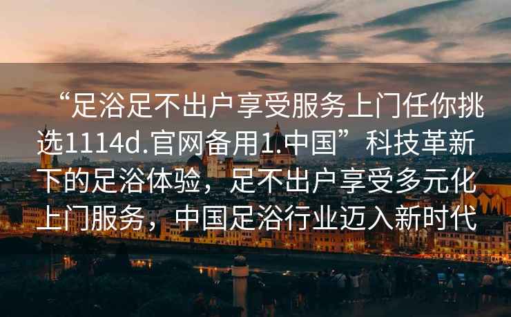 “足浴足不出戶(hù)享受服務(wù)上門(mén)任你挑選1114d.官網(wǎng)備用1.中國”科技革新下的足浴體驗，足不出戶(hù)享受多元化上門(mén)服務(wù)，中國足浴行業(yè)邁入新時(shí)代